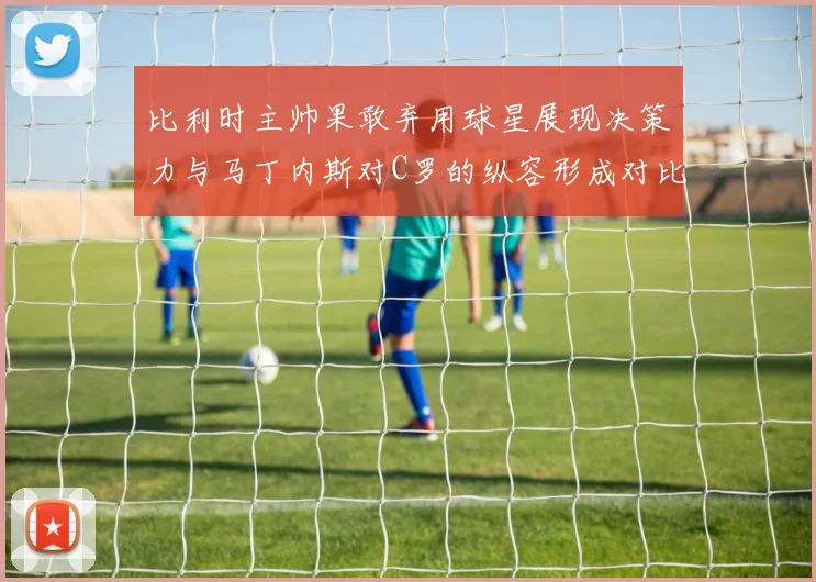 比利时主帅果敢弃用球星展现决策力与马丁内斯对C罗的纵容形成对比
