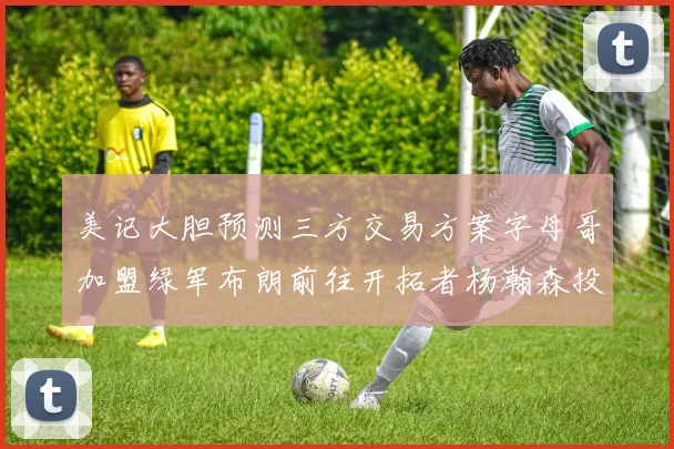 美记大胆预测三方交易方案字母哥加盟绿军布朗前往开拓者杨瀚森投奔雄鹿