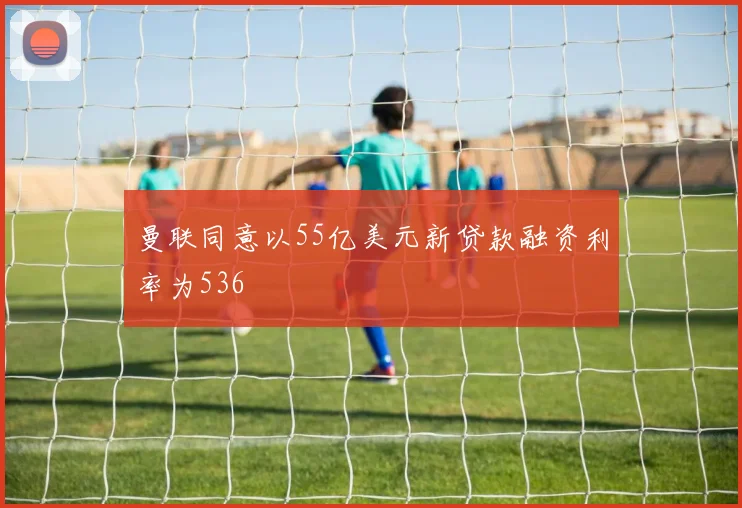 曼联同意以55亿美元新贷款融资利率为536