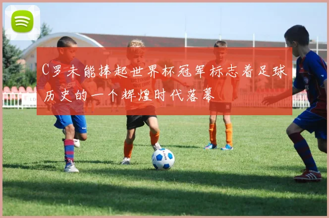 C罗未能捧起世界杯冠军标志着足球历史的一个辉煌时代落幕