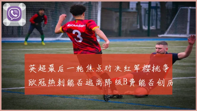 英超最后一轮焦点对决红军樱桃争欧冠热刺能否逃离降级B费能否创历史新高
