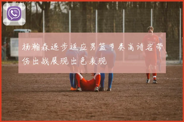 杨瀚森逐步适应男篮节奏高诗岩带伤出战展现出色表现