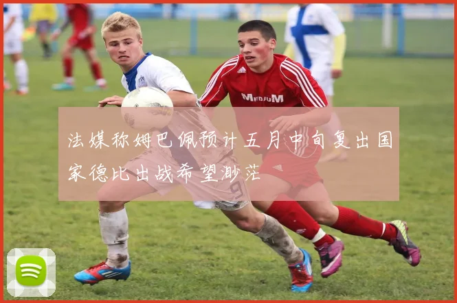 法媒称姆巴佩预计五月中旬复出国家德比出战希望渺茫