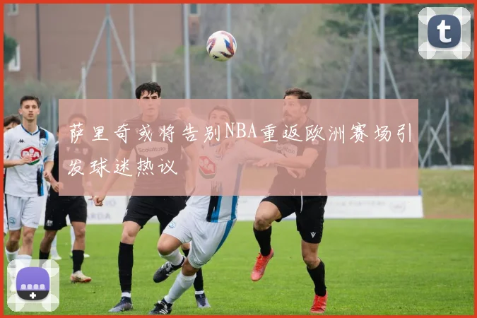 萨里奇或将告别NBA重返欧洲赛场引发球迷热议