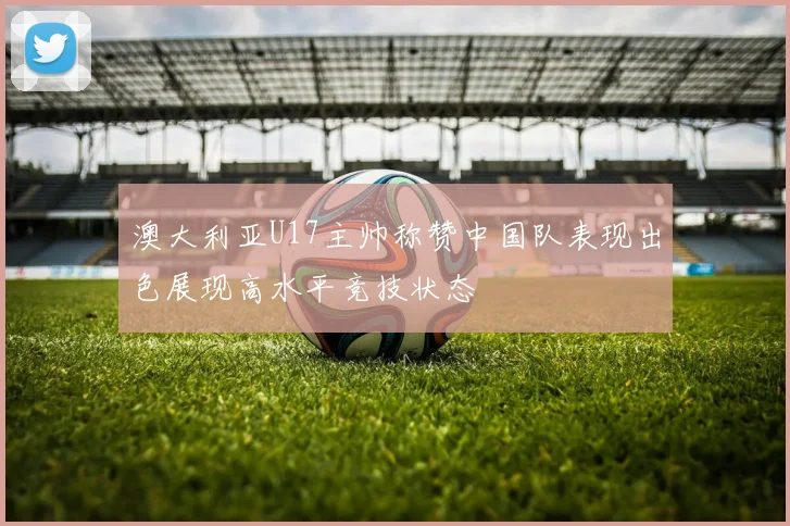 澳大利亚U17主帅称赞中国队表现出色展现高水平竞技状态