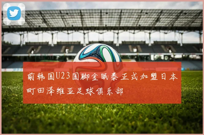 前韩国U23国脚金眠泰正式加盟日本町田泽维亚足球俱乐部