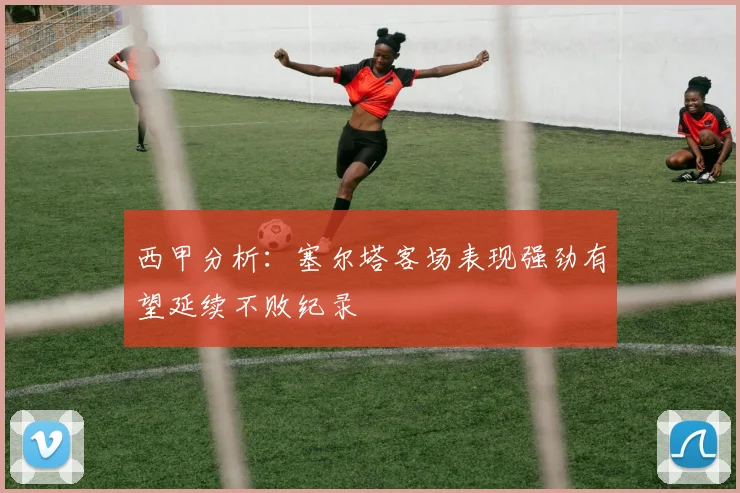 西甲分析：塞尔塔客场表现强劲有望延续不败纪录