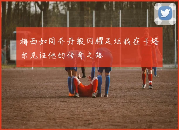 梅西如同乔丹般闪耀足坛我在卡塔尔见证他的传奇之路