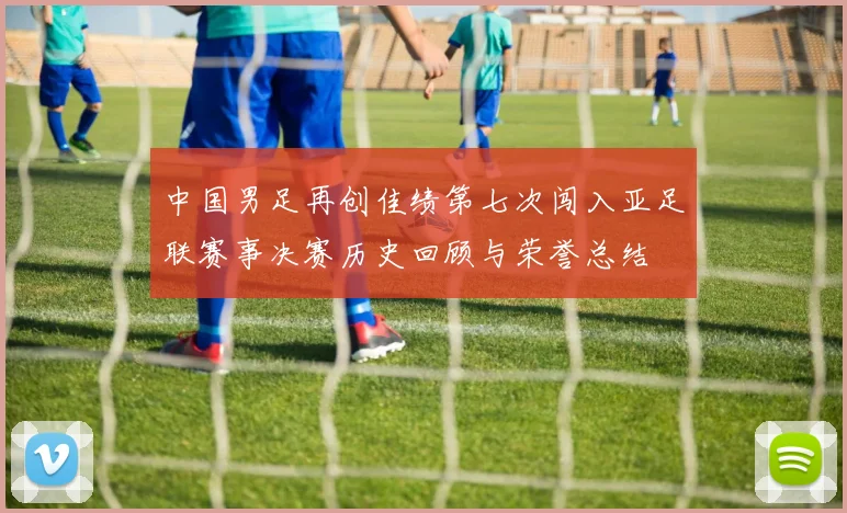 中国男足再创佳绩第七次闯入亚足联赛事决赛历史回顾与荣誉总结