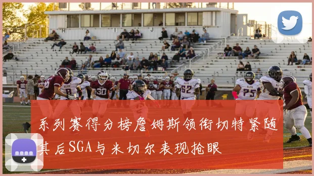 系列赛得分榜詹姆斯领衔切特紧随其后SGA与米切尔表现抢眼