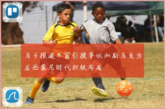 马卡报道冬窗引援争议加剧马竞为后西蒙尼时代积极布局