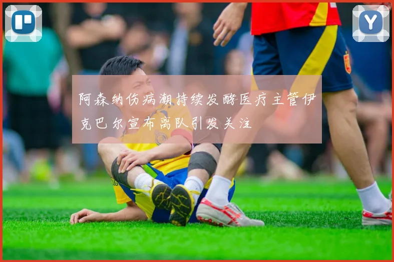 阿森纳伤病潮持续发酵医疗主管伊克巴尔宣布离队引发关注