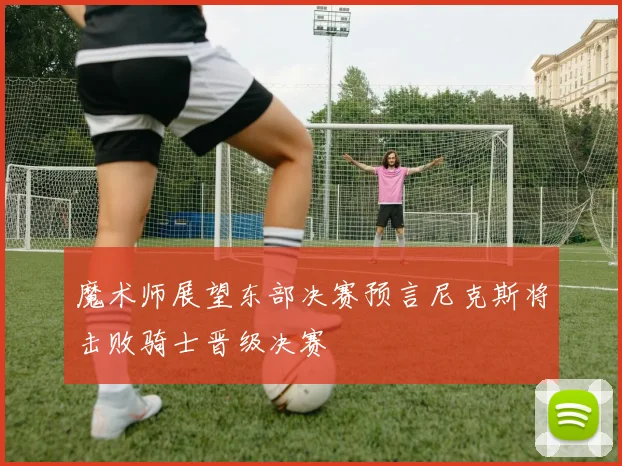 魔术师展望东部决赛预言尼克斯将击败骑士晋级决赛