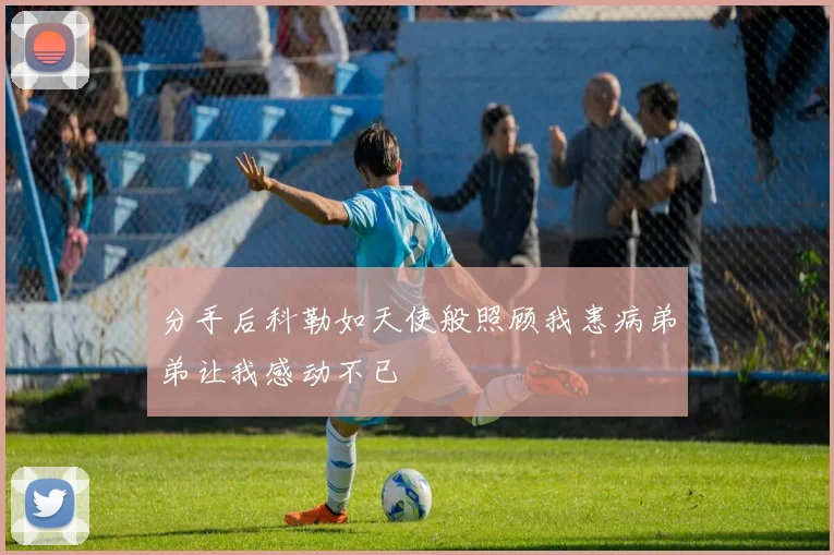 分手后科勒如天使般照顾我患病弟弟让我感动不已