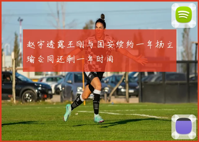 赵宇透露王刚与国安续约一年杨立瑜合同还剩一年时间