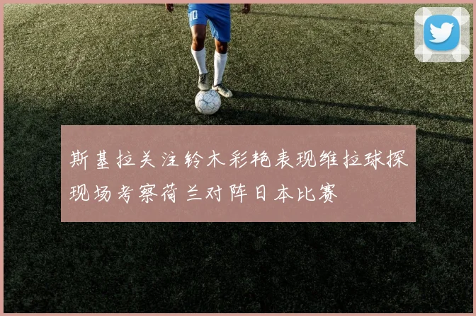 斯基拉关注铃木彩艳表现维拉球探现场考察荷兰对阵日本比赛