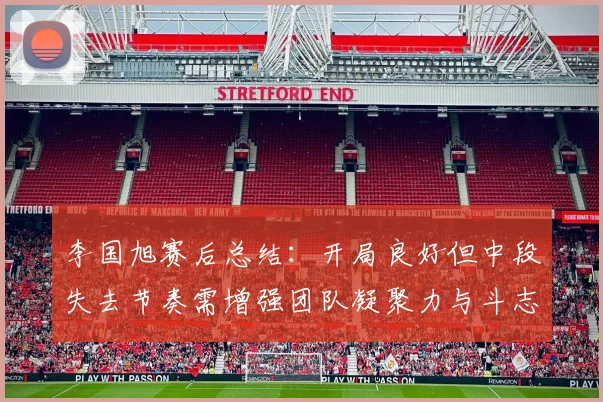 李国旭赛后总结：开局良好但中段失去节奏需增强团队凝聚力与斗志