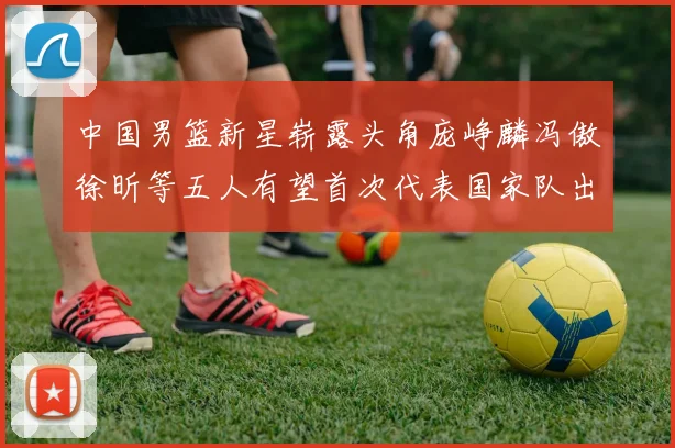 中国男篮新星崭露头角庞峥麟冯傲徐昕等五人有望首次代表国家队出战