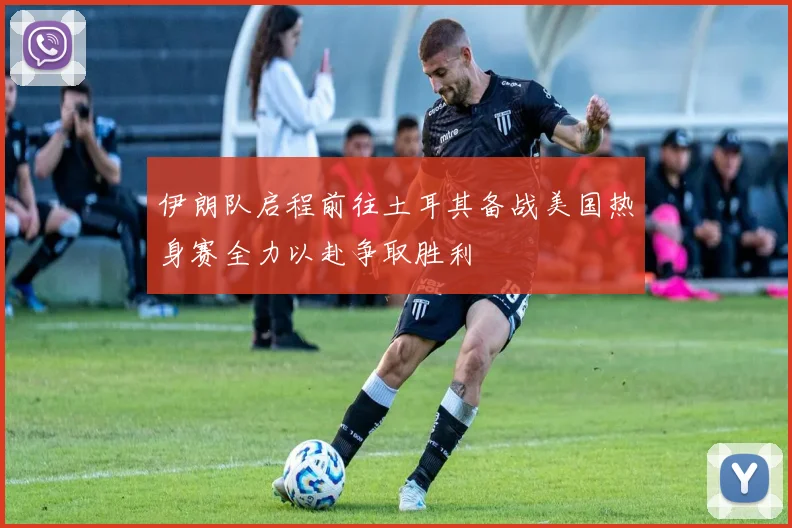 伊朗队启程前往土耳其备战美国热身赛全力以赴争取胜利