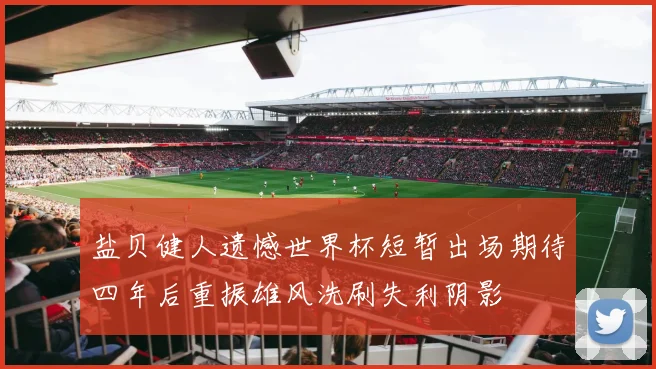 盐贝健人遗憾世界杯短暂出场期待四年后重振雄风洗刷失利阴影