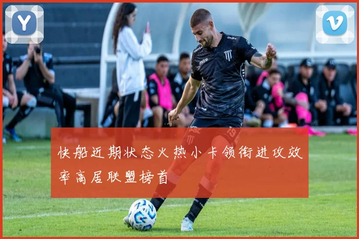 快船近期状态火热小卡领衔进攻效率高居联盟榜首