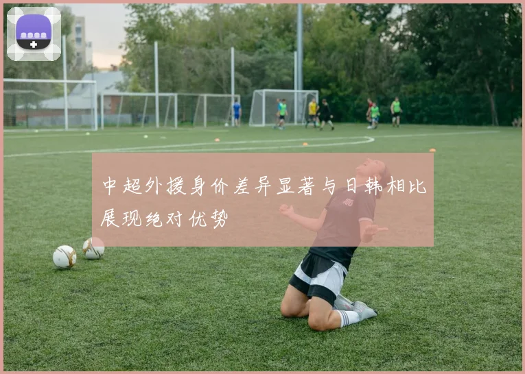 中超外援身价差异显著与日韩相比展现绝对优势
