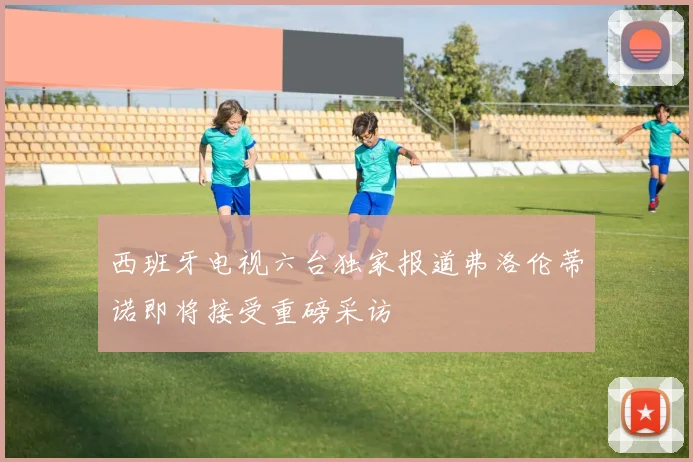西班牙电视六台独家报道弗洛伦蒂诺即将接受重磅采访