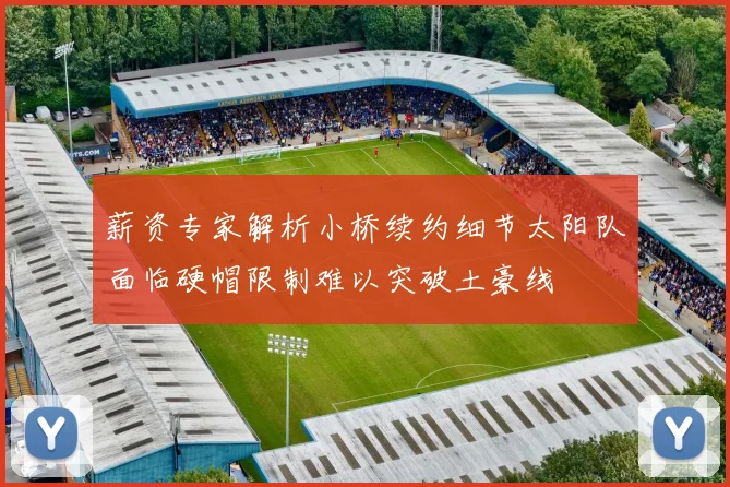 薪资专家解析小桥续约细节太阳队面临硬帽限制难以突破土豪线